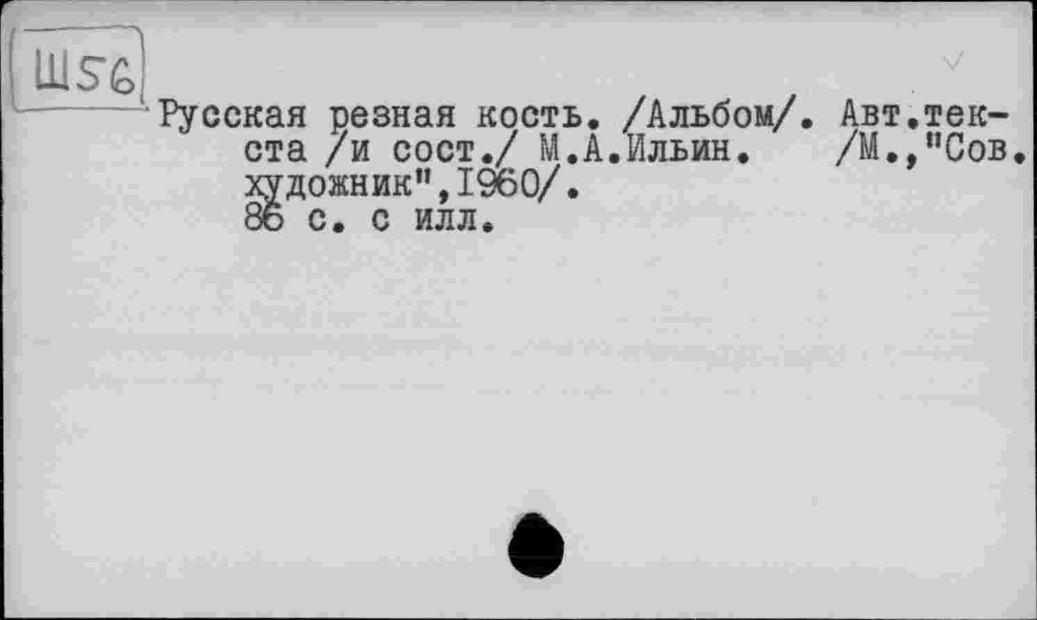﻿
"Русская резная кость. /Альбом/. Авт.текста /и сост./ М.А.Ильин.	/М.,"Сов
художник",I960/. 8ь с. с илл.